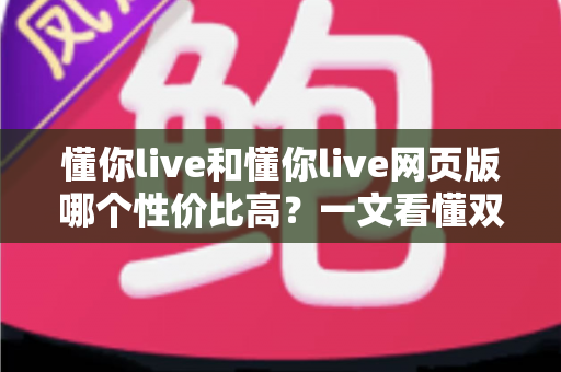 懂你live和懂你live网页版哪个性价比高？一文看懂双端差异，选对版本不花冤枉钱