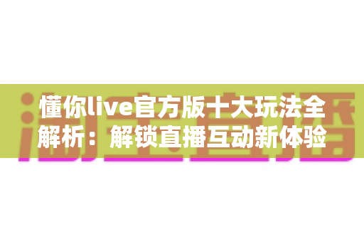 懂你live官方版十大玩法全解析：解锁直播互动新体验的完整指南