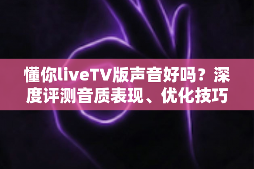 懂你liveTV版声音好吗？深度评测音质表现、优化技巧与真实用户口碑全解析
