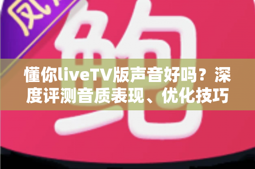 懂你liveTV版声音好吗？深度评测音质表现、优化技巧与真实用户口碑全解析