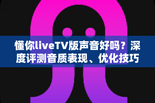 懂你liveTV版声音好吗？深度评测音质表现、优化技巧与真实用户口碑全解析
