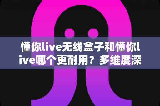 懂你live无线盒子和懂你live哪个更耐用？多维度深度对比与选购保养全指南