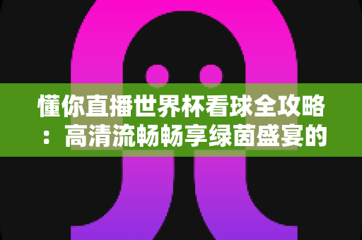 懂你直播世界杯看球全攻略：高清流畅畅享绿茵盛宴的一站式观赛指南