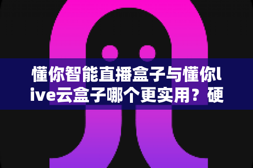 懂你智能直播盒子与懂你live云盒子哪个更实用?硬件功能价格全方位对比,帮你一次选对直播设备 懂你智能直播盒子与懂你live云盒子哪个更实用?硬件功能价格全方位对比,帮你一次选对直播设备