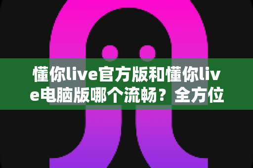 懂你live官方版和懂你live电脑版哪个流畅?全方位深度对比评测,帮你找到最顺滑的观看体验 懂你live官方版和懂你live电脑版哪个流畅?全方位深度对比评测,帮你找到最顺滑的观看体验