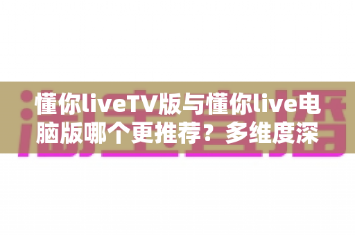 懂你liveTV版与懂你live电脑版哪个更推荐？多维度深度对比帮你一次选对