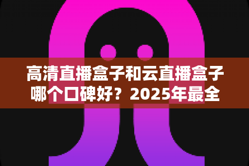 高清直播盒子和云直播盒子哪个口碑好?2025年最全选购对比指南助你避坑 高清直播盒子和云直播盒子哪个口碑好?2025年最全选购对比指南助你避坑
