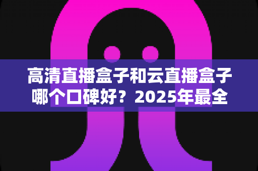 高清直播盒子和云直播盒子哪个口碑好？2025年最全选购对比指南助你避坑