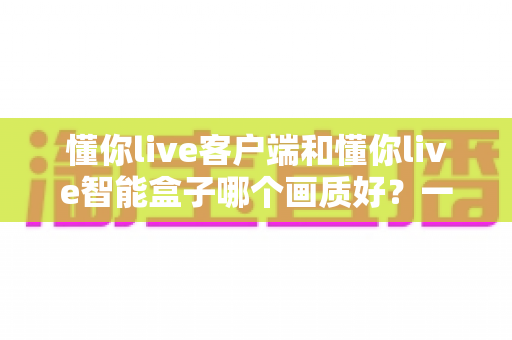 懂你live客户端和懂你live智能盒子哪个画质好？一篇讲透画质差异的实用选购指南