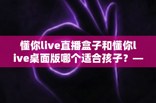 懂你live直播盒子和懂你live桌面版哪个适合孩子？——家长选型与安全使用全攻略