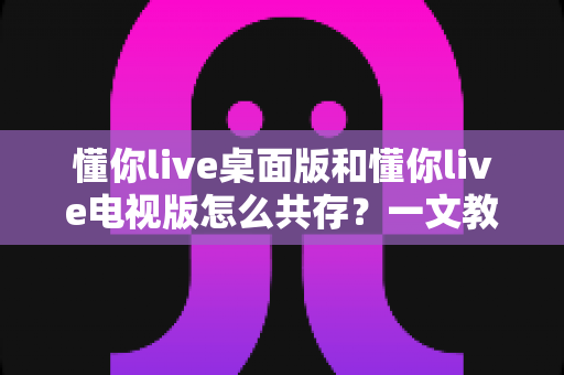 懂你live桌面版和懂你live电视版怎么共存?一文教你轻松实现双版本兼容使用 懂你live桌面版和懂你live电视版怎么共存?一文教你轻松实现双版本兼容使用