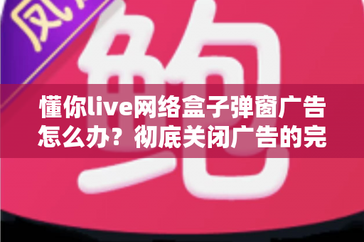 懂你live网络盒子弹窗广告怎么办?彻底关闭广告的完整解决方案指南 懂你live网络盒子弹窗广告怎么办?彻底关闭广告的完整解决方案指南