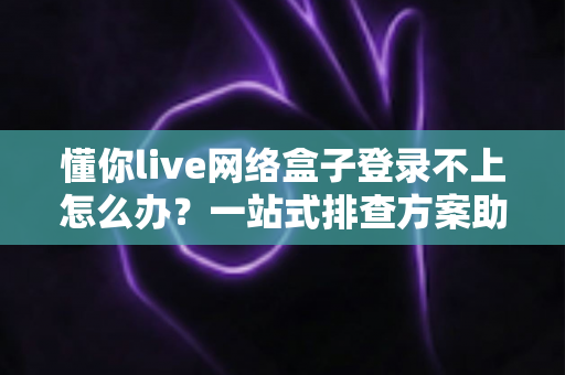 懂你live网络盒子登录不上怎么办？一站式排查方案助你快速找回畅快观影体验