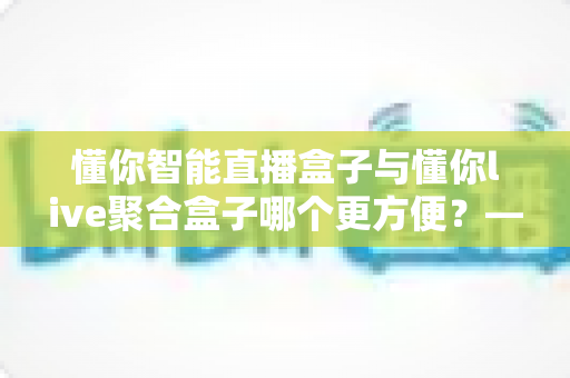 懂你智能直播盒子与懂你live聚合盒子哪个更方便?——2025年最全选购对比指南,帮你一眼找到最适合的直播神器 懂你智能直播盒子与懂你live聚合盒子哪个更方便?——2025年最全选购对比指南,帮你一眼找到最适合的直播神器