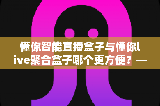 懂你智能直播盒子与懂你live聚合盒子哪个更方便?——2025年最全选购对比指南,帮你一眼找到最适合的直播神器 懂你智能直播盒子与懂你live聚合盒子哪个更方便?——2025年最全选购对比指南,帮你一眼找到最适合的直播神器