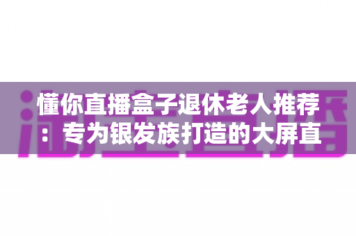懂你直播盒子退休老人推荐:专为银发族打造的大屏直播观影指南 懂你直播盒子退休老人推荐:专为银发族打造的大屏直播观影指南
