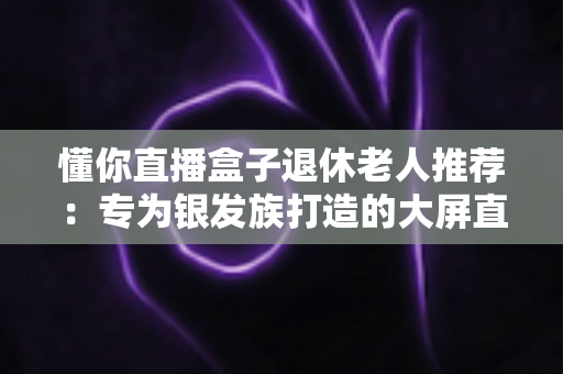 懂你直播盒子退休老人推荐:专为银发族打造的大屏直播观影指南 懂你直播盒子退休老人推荐:专为银发族打造的大屏直播观影指南