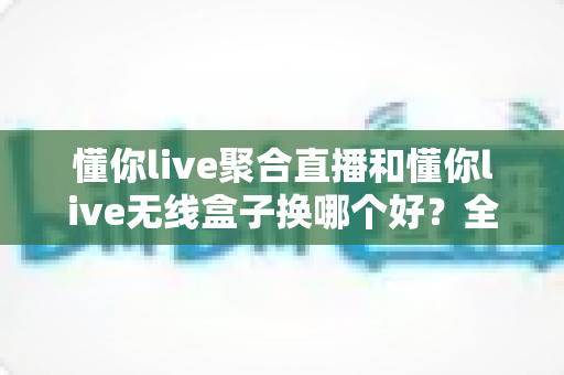 懂你live聚合直播和懂你live无线盒子换哪个好？全面对比分析助你做出明智选择
