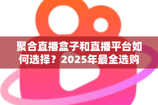 聚合直播盒子和直播平台如何选择？2025年最全选购指南助你告别选择困难