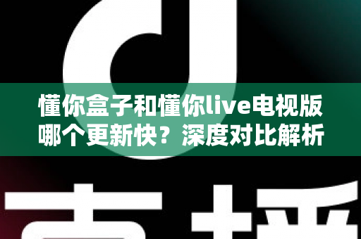 懂你盒子和懂你live电视版哪个更新快？深度对比解析帮你选对版本