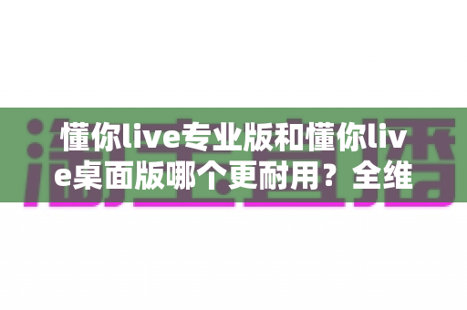 懂你live专业版和懂你live桌面版哪个更耐用?全维度深度对比帮你选对版本 懂你live专业版和懂你live桌面版哪个更耐用?全维度深度对比帮你选对版本