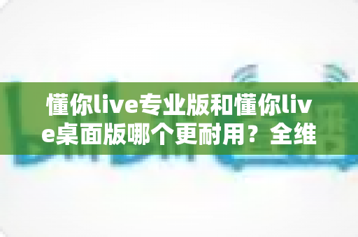 懂你live专业版和懂你live桌面版哪个更耐用?全维度深度对比帮你选对版本 懂你live专业版和懂你live桌面版哪个更耐用?全维度深度对比帮你选对版本