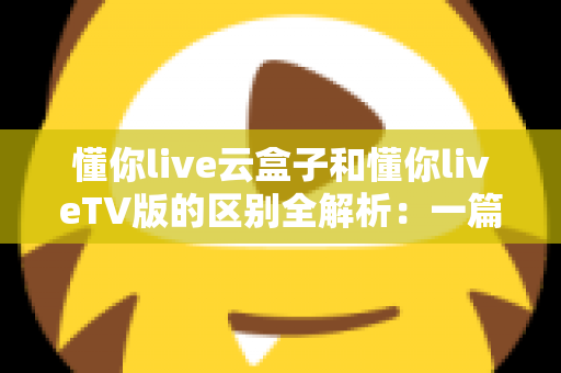 懂你live云盒子和懂你liveTV版的区别全解析：一篇文章帮你选对观影方案，看懂两者差异不再纠结