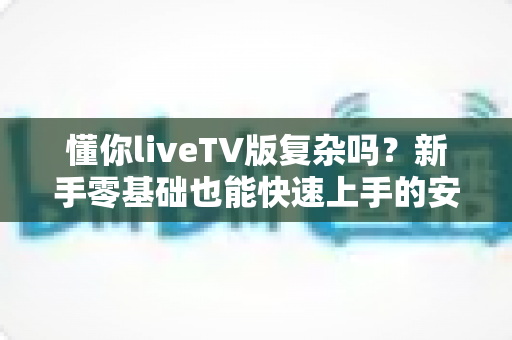 懂你liveTV版复杂吗？新手零基础也能快速上手的安装使用全攻略
