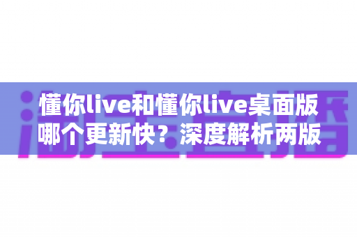懂你live和懂你live桌面版哪个更新快？深度解析两版更新频率、差异与最佳使用策略