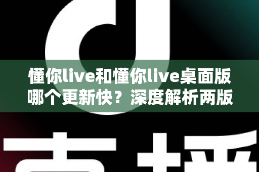 懂你live和懂你live桌面版哪个更新快？深度解析两版更新频率、差异与最佳使用策略