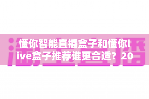 懂你智能直播盒子和懂你live盒子推荐谁更合适？2025最新选购指南与深度对比分析