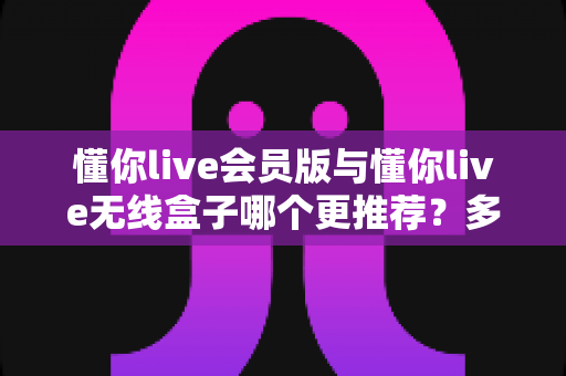 懂你live会员版与懂你live无线盒子哪个更推荐？多维度深度对比与选购全指南