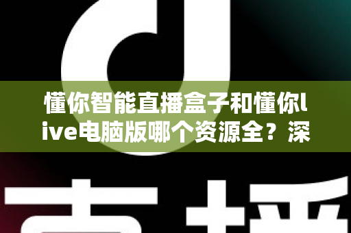 懂你智能直播盒子和懂你live电脑版哪个资源全？深度对比解析帮你选对平台