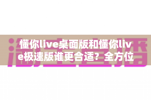懂你live桌面版和懂你live极速版谁更合适?全方位深度对比帮你选出最佳直播助手 懂你live桌面版和懂你live极速版谁更合适?全方位深度对比帮你选出最佳直播助手