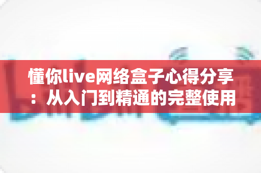 懂你live网络盒子心得分享:从入门到精通的完整使用体验与优化指南 懂你live网络盒子心得分享:从入门到精通的完整使用体验与优化指南