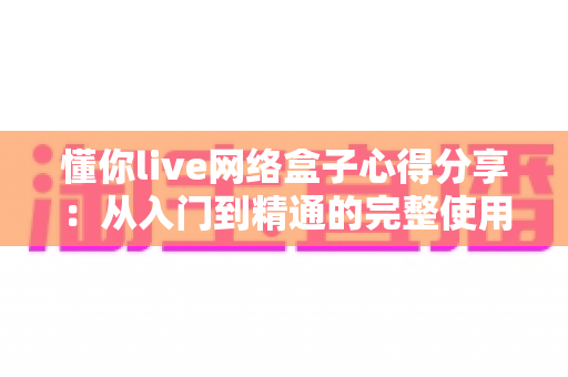 懂你live网络盒子心得分享:从入门到精通的完整使用体验与优化指南 懂你live网络盒子心得分享:从入门到精通的完整使用体验与优化指南