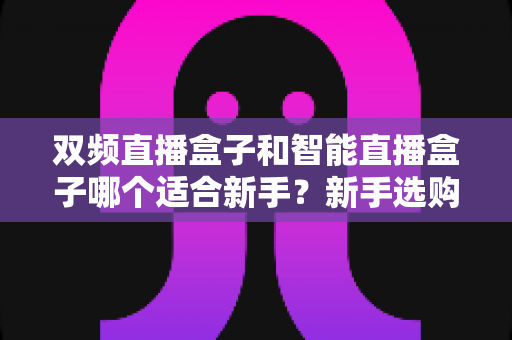 双频直播盒子和智能直播盒子哪个适合新手?新手选购全攻略与深度对比解析 双频直播盒子和智能直播盒子哪个适合新手?新手选购全攻略与深度对比解析