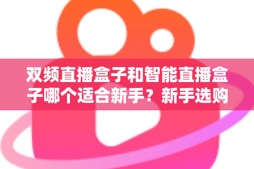 双频直播盒子和智能直播盒子哪个适合新手？新手选购全攻略与深度对比解析