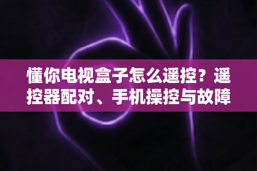 懂你电视盒子怎么遥控？遥控器配对、手机操控与故障排查一站式全攻略