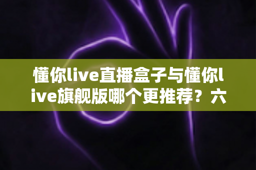 懂你live直播盒子与懂你live旗舰版哪个更推荐?六大维度全方位对比,帮你选对不踩坑 懂你live直播盒子与懂你live旗舰版哪个更推荐?六大维度全方位对比,帮你选对不踩坑