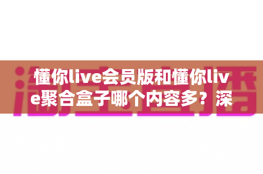 懂你live会员版和懂你live聚合盒子哪个内容多？深度对比解析与选购避坑指南