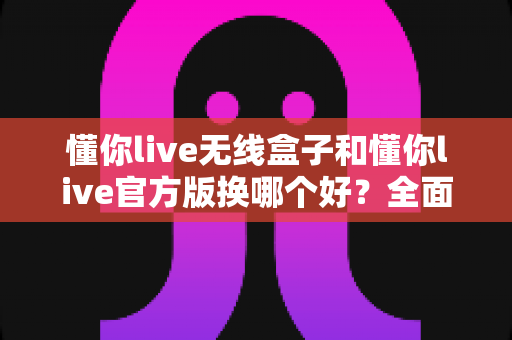 懂你live无线盒子和懂你live官方版换哪个好？全面对比分析与选择指南