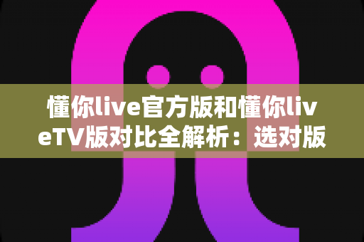 懂你live官方版和懂你liveTV版对比全解析：选对版本，畅享高清直播新体验