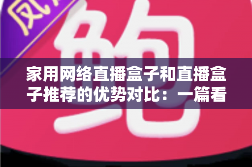 家用网络直播盒子和直播盒子推荐的优势对比:一篇看懂如何选对直播设备 家用网络直播盒子和直播盒子推荐的优势对比:一篇看懂如何选对直播设备