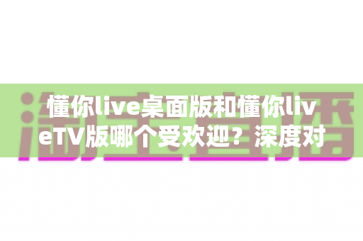 懂你live桌面版和懂你liveTV版哪个受欢迎?深度对比分析助你找到最适合的版本 懂你live桌面版和懂你liveTV版哪个受欢迎?深度对比分析助你找到最适合的版本
