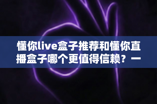 懂你live盒子推荐和懂你直播盒子哪个更值得信赖?一文读懂选购要点与避坑指南 懂你live盒子推荐和懂你直播盒子哪个更值得信赖?一文读懂选购要点与避坑指南