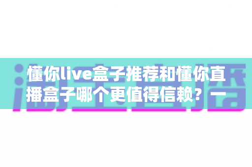 懂你live盒子推荐和懂你直播盒子哪个更值得信赖?一文读懂选购要点与避坑指南 懂你live盒子推荐和懂你直播盒子哪个更值得信赖?一文读懂选购要点与避坑指南