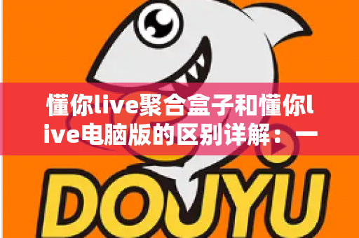 懂你live聚合盒子和懂你live电脑版的区别详解:一篇文章帮你选对直播聚合工具 懂你live聚合盒子和懂你live电脑版的区别详解:一篇文章帮你选对直播聚合工具