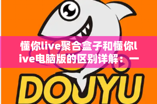 懂你live聚合盒子和懂你live电脑版的区别详解:一篇文章帮你选对直播聚合工具 懂你live聚合盒子和懂你live电脑版的区别详解:一篇文章帮你选对直播聚合工具