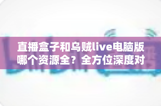 直播盒子和乌贼live电脑版哪个资源全?全方位深度对比评测指南 直播盒子和乌贼live电脑版哪个资源全?全方位深度对比评测指南